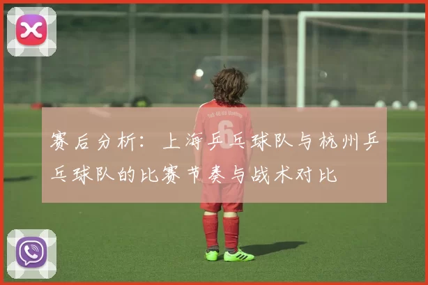 赛后分析：上海乒乓球队与杭州乒乓球队的比赛节奏与战术对比