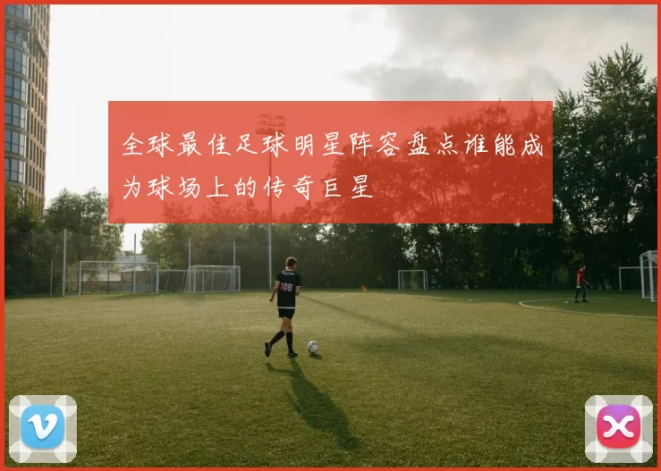 全球最佳足球明星阵容盘点谁能成为球场上的传奇巨星