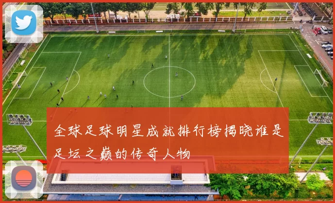全球足球明星成就排行榜揭晓谁是足坛之巅的传奇人物
