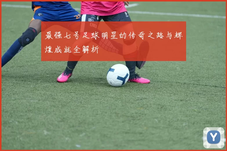 最强七号足球明星的传奇之路与辉煌成就全解析