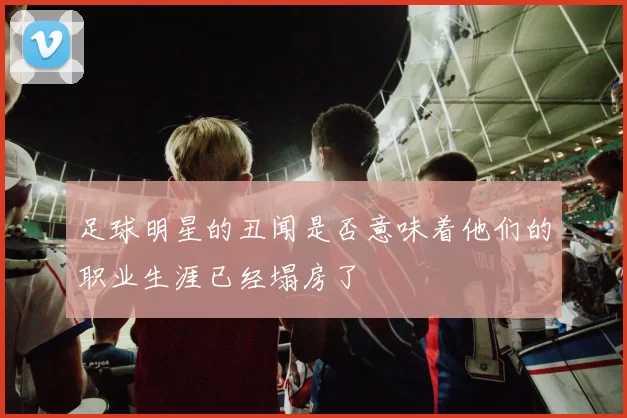 足球明星的丑闻是否意味着他们的职业生涯已经塌房了