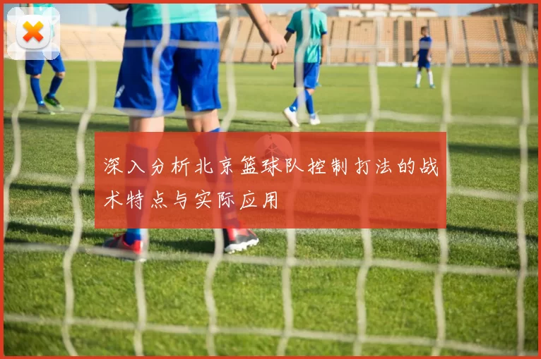 深入分析北京篮球队控制打法的战术特点与实际应用