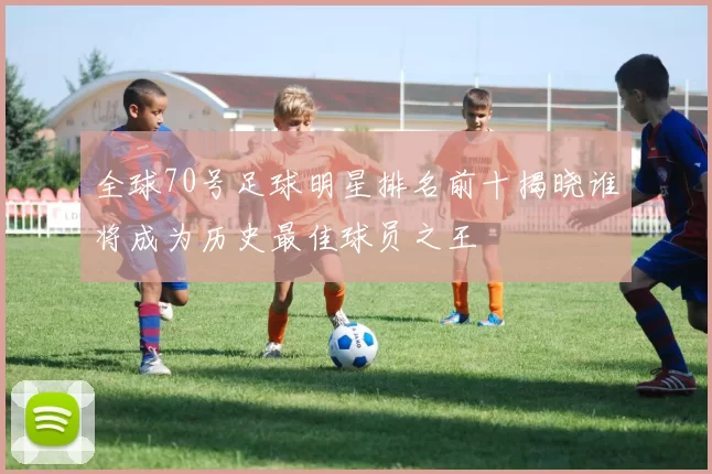 全球70号足球明星排名前十揭晓谁将成为历史最佳球员之王