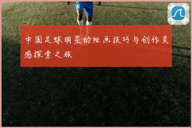 中国足球明星的绘画技巧与创作灵感探索之旅