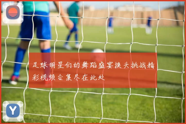 足球明星们的舞蹈盛宴换头挑战精彩视频合集尽在此处