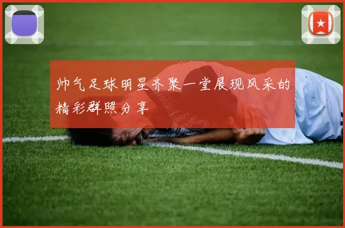 帅气足球明星齐聚一堂展现风采的精彩群照分享