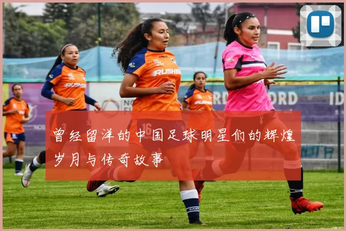 曾经留洋的中国足球明星们的辉煌岁月与传奇故事