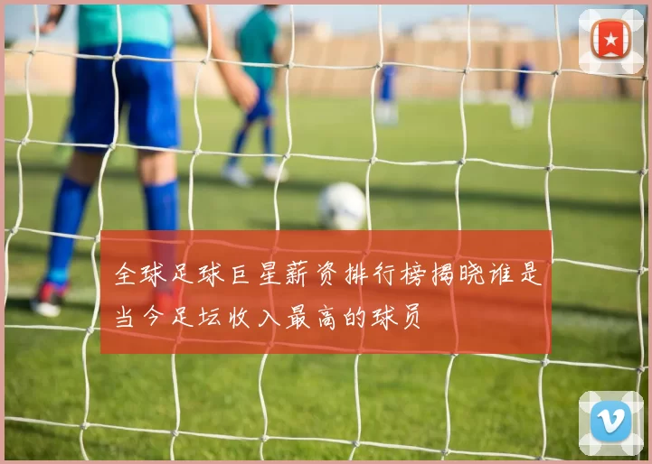 全球足球巨星薪资排行榜揭晓谁是当今足坛收入最高的球员