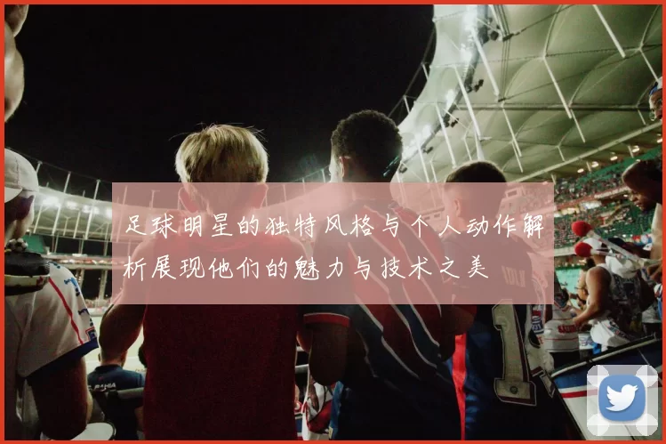 足球明星的独特风格与个人动作解析展现他们的魅力与技术之美