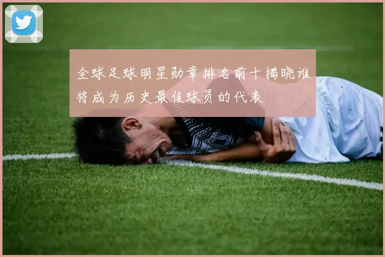 全球足球明星勋章排名前十揭晓谁将成为历史最佳球员的代表