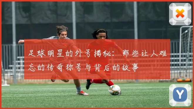 足球明星的外号揭秘：那些让人难忘的传奇称号与背后的故事
