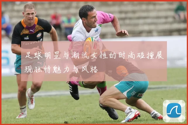 足球明星与潮流女性的时尚碰撞展现独特魅力与风格