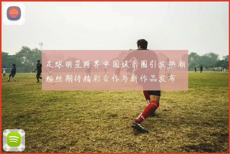 足球明星跨界中国娱乐圈引发热潮粉丝期待精彩合作与新作品发布