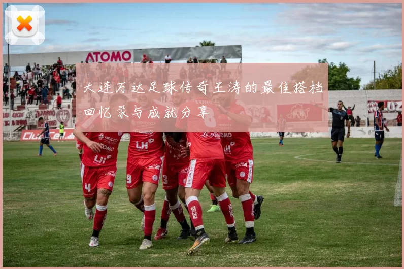 大连万达足球传奇王涛的最佳搭档回忆录与成就分享