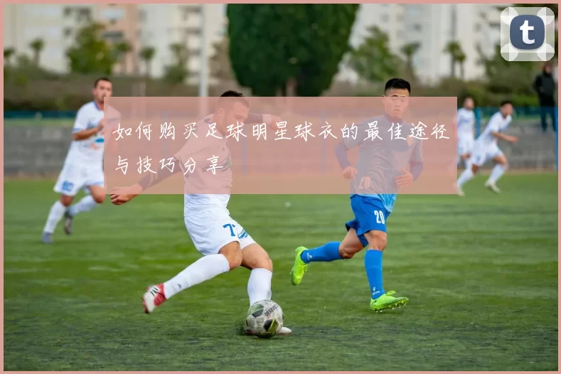 如何购买足球明星球衣的最佳途径与技巧分享