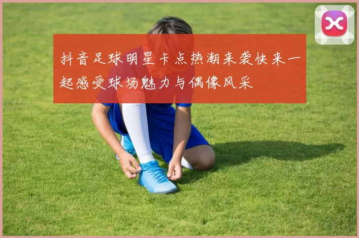 抖音足球明星卡点热潮来袭快来一起感受球场魅力与偶像风采
