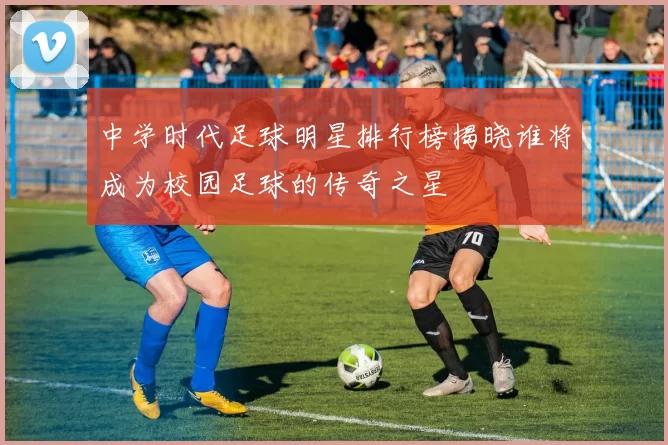 中学时代足球明星排行榜揭晓谁将成为校园足球的传奇之星