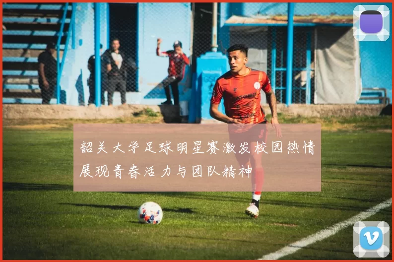 韶关大学足球明星赛激发校园热情展现青春活力与团队精神