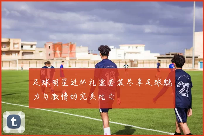 足球明星进环礼盒套装尽享足球魅力与激情的完美结合