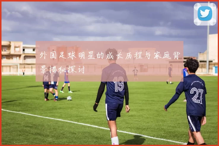 外国足球明星的成长历程与家庭背景揭秘探讨