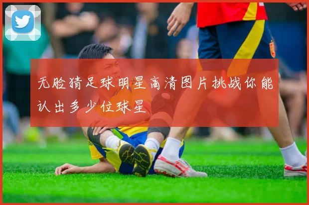 无脸猜足球明星高清图片挑战你能认出多少位球星