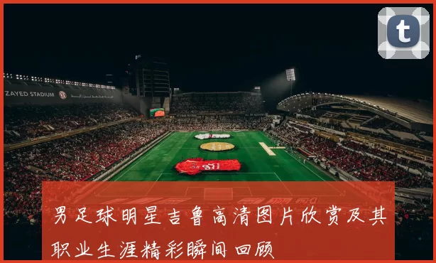 男足球明星吉鲁高清图片欣赏及其职业生涯精彩瞬间回顾