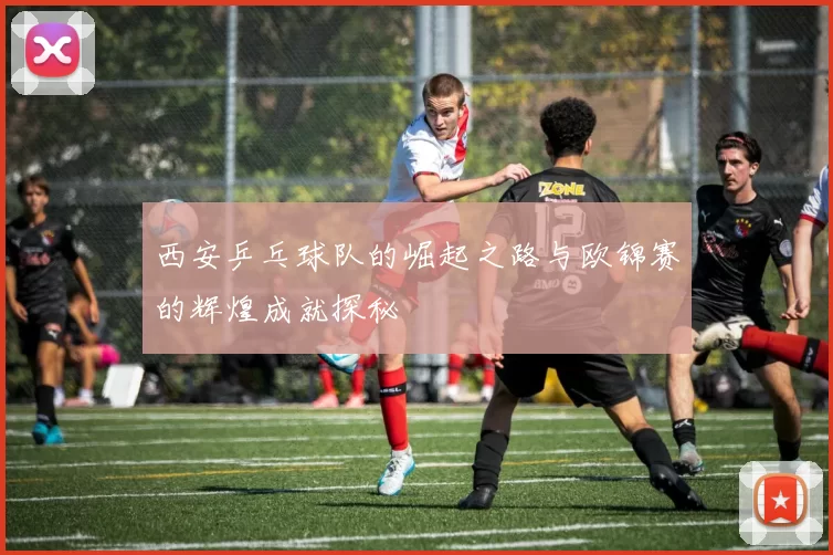 西安乒乓球队的崛起之路与欧锦赛的辉煌成就探秘