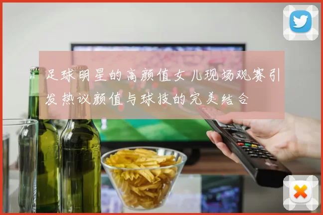 足球明星的高颜值女儿现场观赛引发热议颜值与球技的完美结合