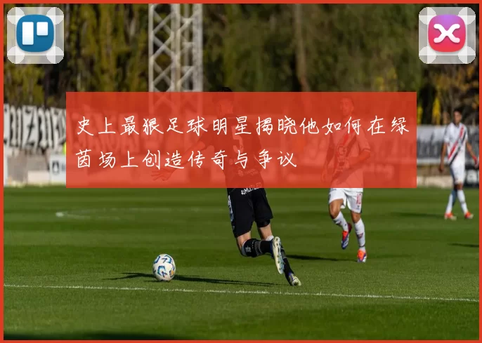 史上最狠足球明星揭晓他如何在绿茵场上创造传奇与争议