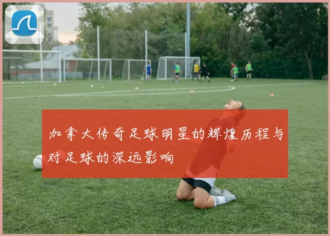 加拿大传奇足球明星的辉煌历程与对足球的深远影响