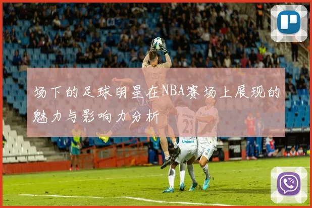 场下的足球明星在NBA赛场上展现的魅力与影响力分析