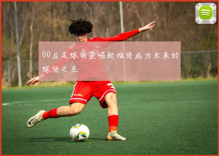 00后足球明星崛起谁将成为未来的球场之王