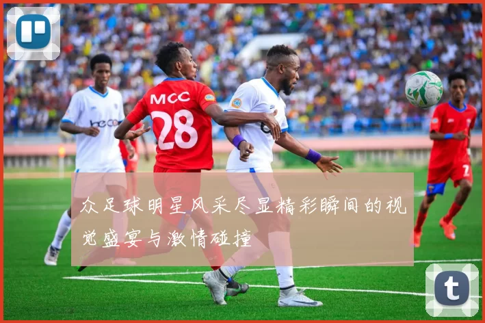 众足球明星风采尽显精彩瞬间的视觉盛宴与激情碰撞