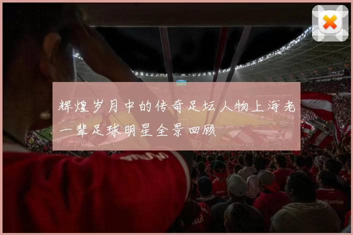 辉煌岁月中的传奇足坛人物上海老一辈足球明星全景回顾
