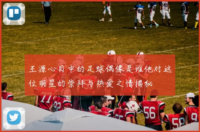 王源心目中的足球偶像是谁他对这位明星的崇拜与热爱之情揭秘