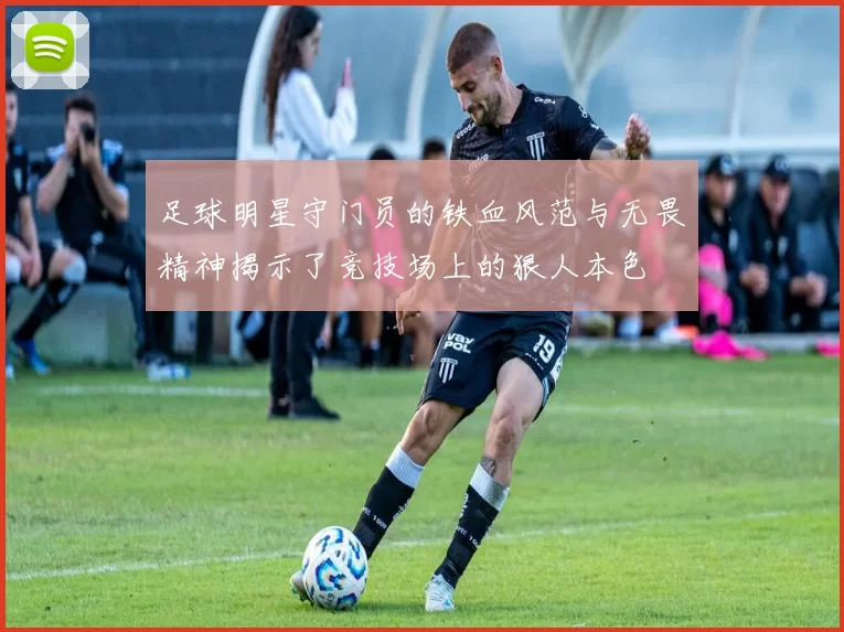 足球明星守门员的铁血风范与无畏精神揭示了竞技场上的狠人本色