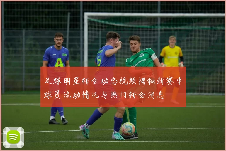 足球明星转会动态视频揭秘新赛季球员流动情况与热门转会消息