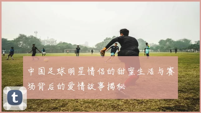 中国足球明星情侣的甜蜜生活与赛场背后的爱情故事揭秘
