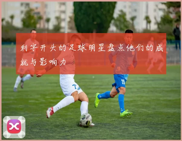 利字开头的足球明星盘点他们的成就与影响力