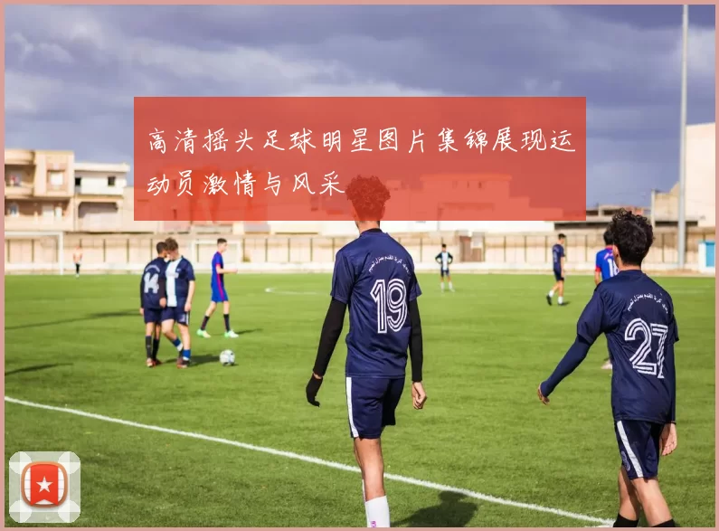 高清摇头足球明星图片集锦展现运动员激情与风采
