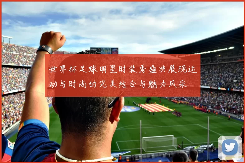 世界杯足球明星时装秀盛典展现运动与时尚的完美结合与魅力风采
