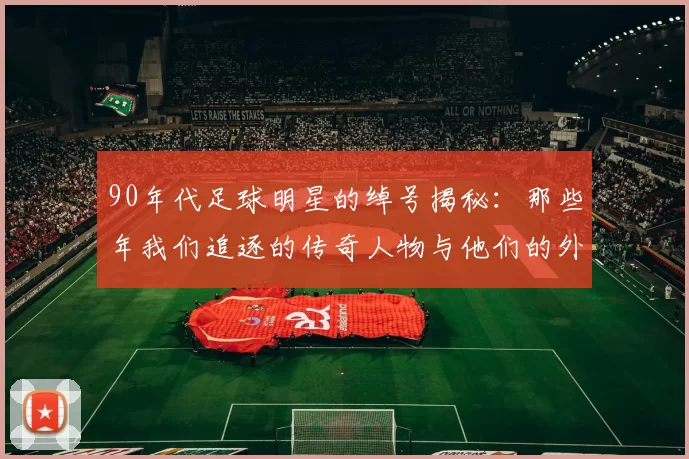 90年代足球明星的绰号揭秘：那些年我们追逐的传奇人物与他们的外号故事