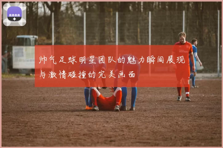 帅气足球明星团队的魅力瞬间展现与激情碰撞的完美画面