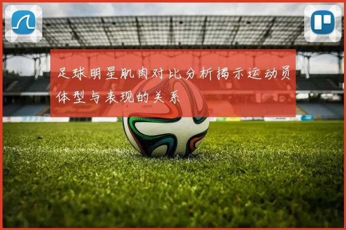 足球明星肌肉对比分析揭示运动员体型与表现的关系