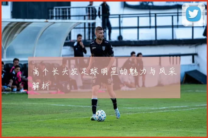 高个长头发足球明星的魅力与风采解析