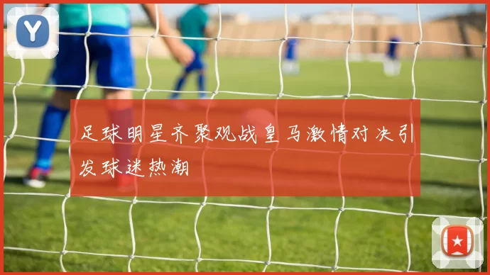 足球明星齐聚观战皇马激情对决引发球迷热潮