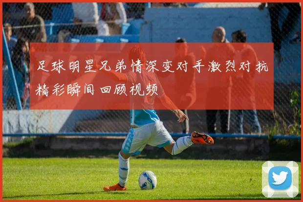 足球明星兄弟情深变对手激烈对抗精彩瞬间回顾视频