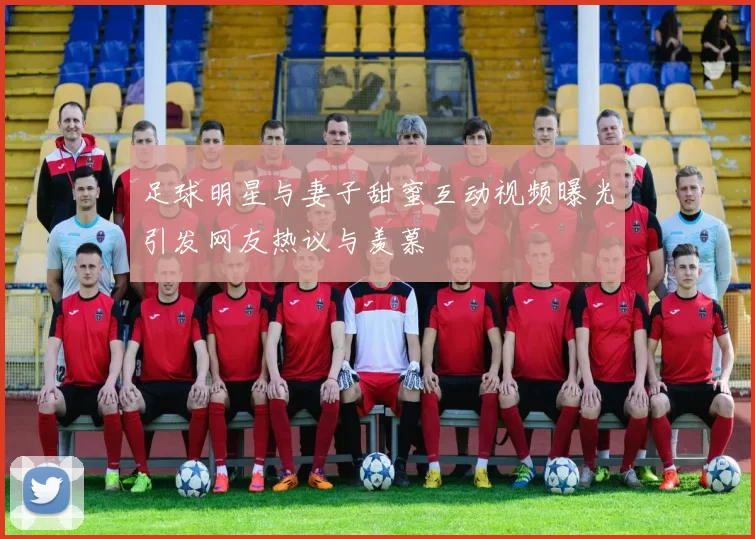 足球明星与妻子甜蜜互动视频曝光引发网友热议与羡慕