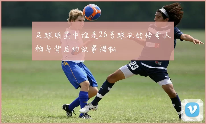 足球明星中谁是26号球衣的传奇人物与背后的故事揭秘