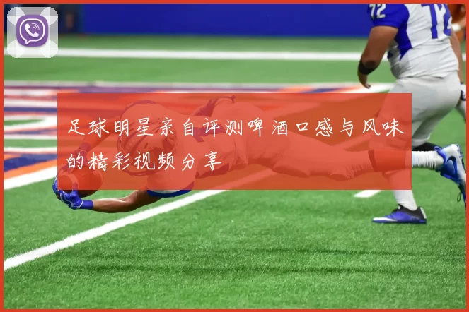 足球明星亲自评测啤酒口感与风味的精彩视频分享